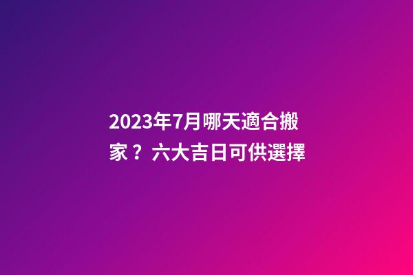 2023年7月哪天適合搬家？六大吉日可供選擇